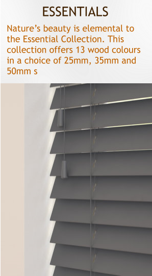 ESSENTIALS Natures beauty is elemental to  the Essential Collection. This  collection offers 13 wood colours  in a choice of 25mm, 35mm and  50mm s