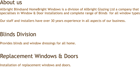 Allbright Blindsand HomeBright Windows is a division of Allbright Glazing Ltd a company that  specialises in Window & Door Installations and complete range of Blinds  for all window types  Our staff and installers have over 30 years experience in all aspects of our business.   Blinds Division   Provides blinds and window dressings for all home.   Replacement Windows & Doors  Installation of replacement windows and doors. About us