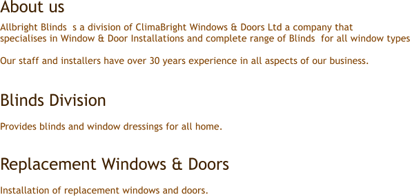 Allbright Blinds  s a division of ClimaBright Windows & Doors Ltd a company that  specialises in Window & Door Installations and complete range of Blinds  for all window types  Our staff and installers have over 30 years experience in all aspects of our business.   Blinds Division   Provides blinds and window dressings for all home.   Replacement Windows & Doors  Installation of replacement windows and doors. About us